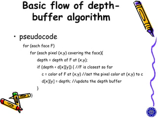 Basic flow of depth-
    buffer algorithm
• pseudocode
  for (each face F)
     for (each pixel (x,y) covering the face){
          depth = depth of F at (x,y);
          if (depth < d[x][y]) { //F is closest so far
              c = color of F at (x,y) //set the pixel color at (x,y) to c
              d[x][y] = depth; //updata the depth buffer
          }
      }
 