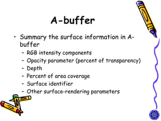 A-buffer
• Summary the surface information in A-
  buffer
  –   RGB intensity components
  –   Opacity parameter (percent of transparency)
  –   Depth
  –   Percent of area coverage
  –   Surface identifier
  –   Other surface-rendering parameters
 