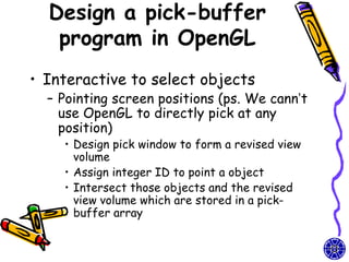 Design a pick-buffer
   program in OpenGL
• Interactive to select objects
  – Pointing screen positions (ps. We cann’t
    use OpenGL to directly pick at any
    position)
    • Design pick window to form a revised view
      volume
    • Assign integer ID to point a object
    • Intersect those objects and the revised
      view volume which are stored in a pick-
      buffer array
 