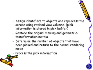 – Assign identifiers to objects and reprocess the
  screen using revised view volumne. (pick
  information is stored in pick buffer)
– Restore the original viewing and geometric-
  transformation matrix
– Determine the number of objects that have
  been picked and return to the normal rendering
  mode
– Process the pick information
 
