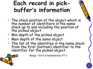 Each record in pick-
   buffer’s information
• The stack position of the object which is
  the number of identifiers in the name
  stack up to and including the position of
  the picked object
• Min depth of the picked object
• Max depth of the same object
• The list of the identifies in the name stack
  from the first (bottom) identifier to the
  identifier for the picked object
             Range = 0.0~1.0 multiplied by 232-1
 