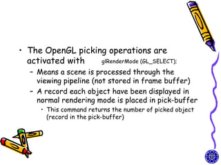 • The OpenGL picking operations are
  activated with   glRenderMode (GL_SELECT);

   – Means a scene is processed through the
     viewing pipeline (not stored in frame buffer)
   – A record each object have been displayed in
     normal rendering mode is placed in pick-buffer
      • This command returns the number of picked object
        (record in the pick-buffer)
 