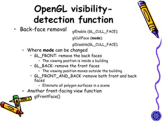 OpenGL visibility-
       detection function
• Back-face removal          glEnable (GL_CULL_FACE);
                             glCullFace (mode);
                             glDisable(GL_CULL_FACE);
  – Where mode can be changed
     • GL_FRONT: remove the back faces
         – The viewing position is inside a building
     • GL_BACK: remove the front faces
         – The viewing position moves outside the building
     • GL_FRONT_AND_BACK :remove both front and back
       faces
         – Eliminate all polygon surfaces in a scene
  – Another front-facing view function
     • glFrontFace()
 