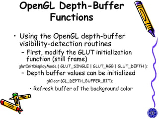OpenGL Depth-Buffer
      Functions
• Using the OpenGL depth-buffer
  visibility-detection routines
  – First, modify the GLUT initialization
    function (still frame)
 glutInitDisplayMode ( GLUT_SINGLE | GLUT_RGB | GLUT_DEPTH );
  – Depth buffer values can be initialized
             glClear (GL_DEPTH_BUFFER_BIT);

     • Refresh buffer of the background color
 