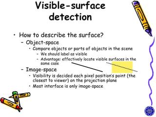 Visible-surface
           detection
• How to describe the surface?
  – Object-space
     • Compare objects or parts of objects in the scene
         – We should label as visible
         – Advantage: effectively locate visible surfaces in the
           same case
  – Image-space
     • Visibility is decided each pixel position’s point (the
       closest to viewer) on the projection plane
     • Most interface is only image-space
 