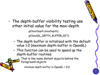 • The depth-buffer visibility testing use
  other initial value for the max-depth
            glClearDepth (maxDepth);
            glClear(GL_DEPTH_BUFFER_BIT);

  – The depth buffer is initialized with the default
    value 1.0 (maximum depth-buffer in OpenGL)
  – This function can be used to speed up the
    depth-buffer routines
     • That is like many distant objects behind the
       foreground objects
         minimum depth-buffer in OpenGL = 0.0
 