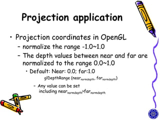 Projection application
• Projection coordinates in OpenGL
  – normalize the range -1.0~1.0
  – The depth values between near and far are
    normalized to the range 0.0~1.0
    • Default: Near: 0.0; far:1.0
            glDepthRange (nearnormdepth, farnormdepth)

       – Any value can be set
         including nearnormdepth>farnormdepth
 