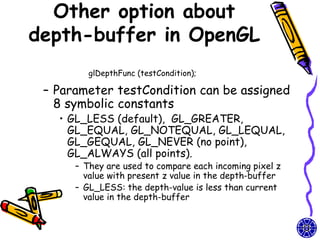 Other option about
depth-buffer in OpenGL
         glDepthFunc (testCondition);

 – Parameter testCondition can be assigned
   8 symbolic constants
   • GL_LESS (default), GL_GREATER,
     GL_EQUAL, GL_NOTEQUAL, GL_LEQUAL,
     GL_GEQUAL, GL_NEVER (no point),
     GL_ALWAYS (all points).
      – They are used to compare each incoming pixel z
        value with present z value in the depth-buffer
      – GL_LESS: the depth-value is less than current
        value in the depth-buffer
 