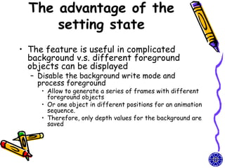 The advantage of the
      setting state
• The feature is useful in complicated
  background v.s. different foreground
  objects can be displayed
  – Disable the background write mode and
    process foreground
     • Allow to generate a series of frames with different
       foreground objects
     • Or one object in different positions for an animation
       sequence.
     • Therefore, only depth values for the background are
       saved
 
