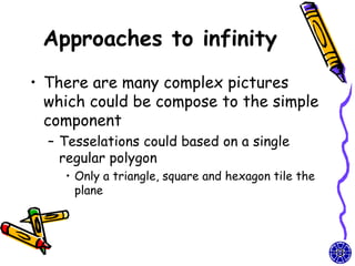 Approaches to infinity
• There are many complex pictures
  which could be compose to the simple
  component
  – Tesselations could based on a single
    regular polygon
    • Only a triangle, square and hexagon tile the
      plane
 