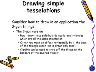 Drawing simple
         tesselations
• Consider how to draw in an application the
  3-gon tillings
  – The 3-gon version
     • Row : draw those side-by-side equilateral triangles
       which are all the same orientation
     • Other row must be offset horizontally by ½ the base
       of the triangle (each line is drawn only once)
     • Clipping can be used to chop off the tilings at the
       borders of the desired window
 