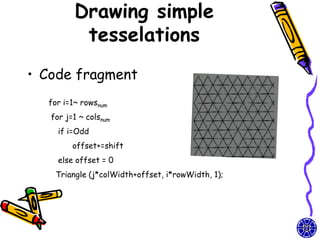 Drawing simple
          tesselations
• Code fragment
  for i=1~ rowsnum
   for j=1 ~ colsnum
     if i=Odd
         offset+=shift
     else offset = 0
    Triangle (j*colWidth+offset, i*rowWidth, 1);
 