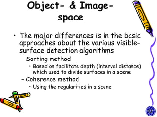 Object- & Image-
          space
• The major differences is in the basic
  approaches about the various visible-
  surface detection algorithms
  – Sorting method
    • Based on facilitate depth (interval distance)
      which used to divide surfaces in a scene
  – Coherence method
    • Using the regularities in a scene
 