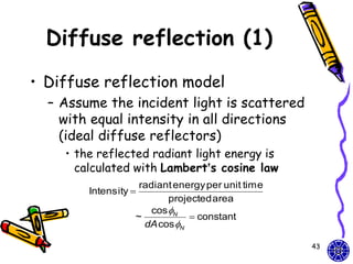 Diffuse reflection (1)
• Diffuse reflection model
  – Assume the incident light is scattered
    with equal intensity in all directions
    (ideal diffuse reflectors)
    • the reflected radiant light energy is
      calculated with Lambert’s cosine law
                   radiant energy per unit time
        Intensity 
                          projected area
                      cos N
                  ~            constant
                    dA cos N

                                                  43
 