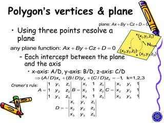 Polygon’s vertices & plane
                                             plane: Ax  By  Cz  D  0
• Using three points resolve a
  plane                                                           (x1,y1,z1)

                                                                       NPlane
any plane function: Ax  By  Cz  D  0 (x ,y ,z )
                                           2 2 2
                                                                   (x3,y3,z3)
   – Each intercept between the plane
     and the axis
       • x-axis: A/D, y-axis: B/D, z-axis: C/D
             (A / D)xk  (B / D)y k  (C / D)zk  1 k=1,2,3
                                                     ,
Cramer’s rule:    1 y1 z1         x1 1 z1          x1 y1 1
              A  1 y 2 z2 B  x2 1 z2 C  x2 y 2 1
                1   y3   z3         x3 1     z3       x3    y3   1
                              x1   y1 z1
                    D   x2       y2   z2
                          x3       y3   z3
 