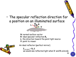 • The specular reflection direction for
  a position on an illuminated surface
                         N R
                    L    θ θ
                             φ V



         N: normal surface vector
         R: ideal specular reflection Rs
         L: the direction toward the point light source
         V: point to viewer

        An ideal reflector (perfect mirror)
            Il,incident = Rs &
            we would see reflected light when V and R coincide
                                                            50
 