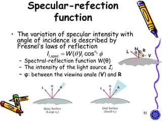 Specular-refection
          function
• The variation of specular intensity with
  angle of incidence is described by
  Fresnel’s laws of reflection             N
                                        L θ θR
             Il ,spec  W ( )Il cos 
                                    ns
                                             φ    V
  – Spectral-reflection function W(θ)
  – The intensity of the light source Il
  – φ: between the viewing angle (V) and R




                                             51
 