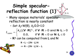 Simple specular-                                    θ


reflection function (1)                            θ


• Many opaque materials’ specular-
  reflection is nearly constant
     – Set ks=W(θ), ks:0.0~1.0
            ksIl ( V  R )ns , if V  R  0 and N  L  0
Il ,spec   
                  0.0,         if V  R  0 or N  L  0
     – R? can be computed from L and N
                 R + L = (2N．L) N
                 => R = (2N．L) N - L

                                                           54
 