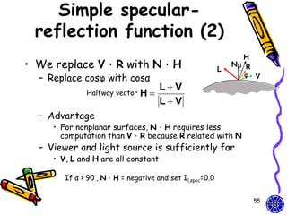 Simple specular-
 reflection function (2)
                                                               H
• We replace V．R with N．H                                L
                                                             Nα R
                                                                φ V
  – Replace cosφ with cosα
                                  LV
              Halfway vector   H
                                  LV
  – Advantage
     • For nonplanar surfaces, N．H requires less
       computation than V．R because R related with N
  – Viewer and light source is sufficiently far
     • V, L and H are all constant

        If α > 90°, N．H = negative and set Il,spec=0.0


                                                                 55
 