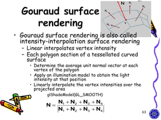 N

  Gouraud surface
     rendering
• Gouraud surface rendering is also called
  intensity-interpolation surface rendering
  – Linear interpolates vertex intensity
  – Each polygon section of a tessellated curved
    surface
     • Determine the average unit normal vector at each
       vertex of the polygon
     • Apply an illumination model to obtain the light
       intensity at that position
     • Linearly interpolate the vertex intensities over the
       projected area
             glShadeModel(GL_SMOOTH)
               N1  N2  N3  N4
            N
               N1  N2  N3  N4                              63
 