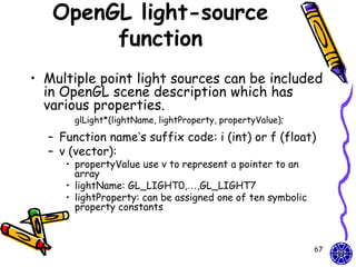 OpenGL light-source
        function
• Multiple point light sources can be included
  in OpenGL scene description which has
  various properties.
       glLight*(lightName, lightProperty, propertyValue);

  – Function name’s suffix code: i (int) or f (float)
  – v (vector):
     • propertyValue use v to represent a pointer to an
       array
     • lightName: GL_LIGHT0,…,GL_LIGHT7
     • lightProperty: can be assigned one of ten symbolic
       property constants



                                                            67
 