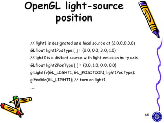 OpenGL light-source
     position

 // light1 is designated as a local source at (2.0,0.0,3.0)
 GLfloat light1PosType [ ] = {2.0, 0.0, 3.0, 1.0}
 //light2 is a distant source with light emission in –y axis
 GLfloat light2PosType [ ] = {0.0, 1.0, 0.0, 0.0}
 glLightfv(GL_LIGHT1, GL_POSITION, light1PosType);
 glEnable(GL_LIGHT1); // turn on light1
 ….




                                                               68
 