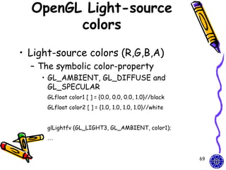 OpenGL Light-source
        colors
• Light-source colors (R,G,B,A)
  – The symbolic color-property
    • GL_AMBIENT, GL_DIFFUSE and
      GL_SPECULAR
      GLfloat color1 [ ] = {0.0, 0.0, 0.0, 1.0}//black
      GLfloat color2 [ ] = {1.0, 1.0, 1.0, 1.0}//white


      glLightfv (GL_LIGHT3, GL_AMBIENT, color1);
      …


                                                         69
 