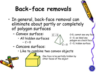Back-face removals
• In general, back-face removal can
  eliminate about partly or completely
  of polygon surfaces
  – Convex surface:          C 0              C=0, cannot see any face
    • All hidden surfaces                      C < 0, we label any
                                               polygon as a back face
       – C>0                                   C > 0, hidden surface
                                       C0
  – Concave surface:
    • Like to combine two convex objects
                    One face is be partially hidden by
                    other faces of the object
 