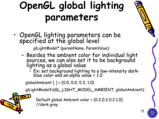 OpenGL global lighting
     parameters
• OpenGL lighting parameters can be
  specified at the global level
       glLightModel* (paramName, ParamValue);
  – Besides the ambient color for individual light
    sources, we can also set it to be background
    lighting as a global value
     • Ex: set background lighting to a low-intensity dark-
       blue color and an alpha value = 1.0
   globalAmbient [ ] = {0.0, 0.0, 0.3, 1.0}
   glLightModelfv(GL_LIGHT_MODEL_AMBIENT, globalAmbient);

         Default global Ambient color = (0.2,0.2,0.2,1.0)
         //dark gray
                                                              71
 