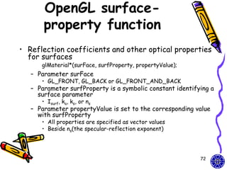 OpenGL surface-
       property function
• Reflection coefficients and other optical properties
  for surfaces
      glMaterial*(surFace, surfProperty, propertyValue);
   – Parameter surFace
      • GL_FRONT, GL_BACK or GL_FRONT_AND_BACK
   – Parameter surfProperty is a symbolic constant identifying a
     surface parameter
      • Isurf, ka, ks, or ns
   – Parameter propertyValue is set to the corresponding value
     with surfProperty
      • All properties are specified as vector values
      • Beside ns(the specular-reflection exponent)




                                                           72
 