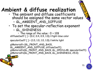 Ambient & diffuse realization
  • The ambient and diffuse coefficients
    should be assigned the same vector values
      – GL_AMBIENT_AND_DIFFUSE
  • To set the specular-reflection exponent
      – GL_SHININESS
          • The range of the value : 0 ~ 128
   diffuseCoeff [ ] = {0.2, 0.4, 0.9, 1.0};//light-blue color
   specularCoeff [ ] = {1.0, 1.0, 1.0, 1.0};//white light
   glMaterialfv (GL_FRONT_AND_BACK,
   GL_AMBIENT_AND_DIFFUSE, diffuseCoeff);
   glMaterialfv(GL_FRONT_AND_BACK, GL_SPECULAR, specularCoeff);
   glMaterialfv(GL_FRONT_AND_BACK, GL_SHININESS, 25.0);




                                                                73
 