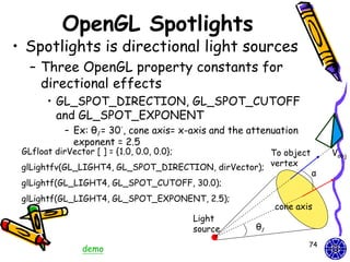 OpenGL Spotlights
• Spotlights is directional light sources
   – Three OpenGL property constants for
     directional effects
       • GL_SPOT_DIRECTION, GL_SPOT_CUTOFF
         and GL_SPOT_EXPONENT
            – Ex: θl = 30°, cone axis= x-axis and the attenuation
              exponent = 2.5
 GLfloat dirVector [ ] = {1.0, 0.0, 0.0};            To object           Vobj
 glLightfv(GL_LIGHT4, GL_SPOT_DIRECTION, dirVector); vertex
                                                                    α
 glLightf(GL_LIGHT4, GL_SPOT_CUTOFF, 30.0);
 glLightf(GL_LIGHT4, GL_SPOT_EXPONENT, 2.5);
                                                            cone axis
                                            Light
                                            source     θl
                                                                    74
                 demo
 