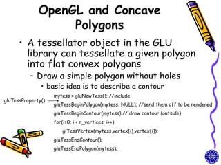 OpenGL and Concave
                   Polygons
      • A tessellator object in the GLU
        library can tessellate a given polygon
        into flat convex polygons
          – Draw a simple polygon without holes
               • basic idea is to describe a contour
                    mytess = gluNewTess(); //include
gluTessProperty()
                    gluTessBeginPolygon(mytess, NULL); //send them off to be rendered
                    gluTessBeginContour(mytess);// draw contour (outside)
                    for(i=0; i < n_vertices; i++)
                        glTessVertex(mytess,vertex[i],vertex[i]);
                    gluTessEndContour();
                    gluTessEndPolygon(mytess);
 