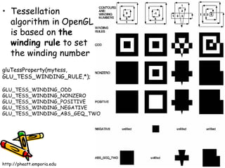 • Tessellation
  algorithm in OpenGL
  is based on the
  winding rule to set
  the winding number
gluTessProperty(mytess,
GLU_TESS_WINDING_RULE,*);

GLU_TESS_WINDING_ODD
GLU_TESS_WINDING_NONZERO
GLU_TESS_WINDING_POSITIVE
GLU_TESS_WINDING_NEGATIVE
GLU_TESS_WINDING_ABS_GEQ_TWO




http://pheatt.emporia.edu
 