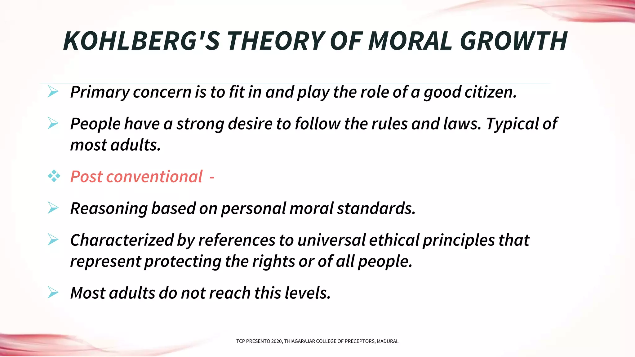  Primary concern is to fit in and play the role of a good citizen.
 People have a strong desire to follow the rules and laws. Typical of
most adults.
 Post conventional -
 Reasoning based on personal moral standards.
 Characterized by references to universal ethical principles that
represent protecting the rights or of all people.
 Most adults do not reach this levels.
KOHLBERG'S THEORY OF MORAL GROWTH
TCP PRESENTO 2020, THIAGARAJAR COLLEGE OF PRECEPTORS, MADURAI.
 
