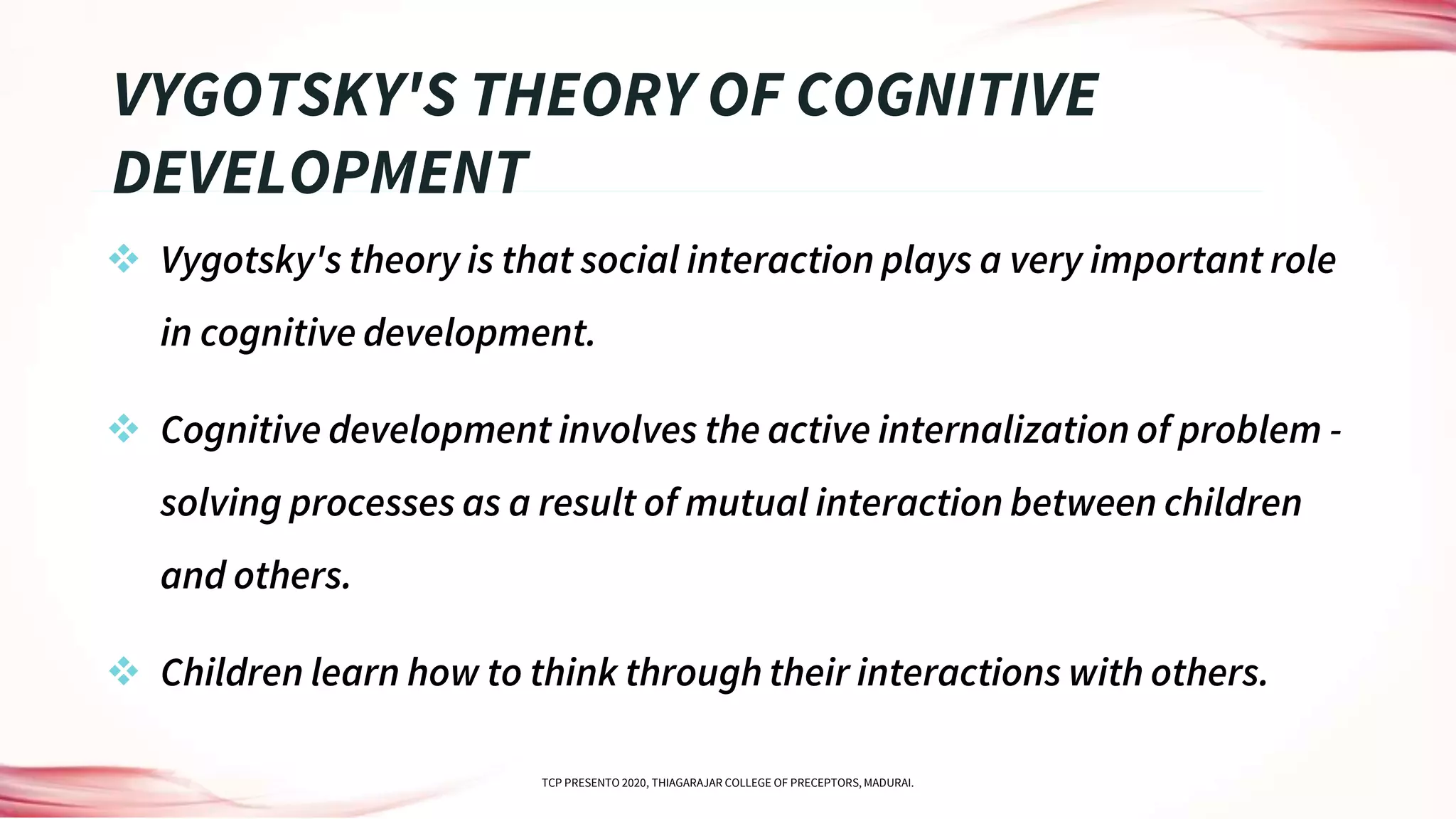  Vygotsky's theory is that social interaction plays a very important role
in cognitive development.
 Cognitive development involves the active internalization of problem -
solving processes as a result of mutual interaction between children
and others.
 Children learn how to think through their interactions with others.
VYGOTSKY'S THEORY OF COGNITIVE
DEVELOPMENT
TCP PRESENTO 2020, THIAGARAJAR COLLEGE OF PRECEPTORS, MADURAI.
 