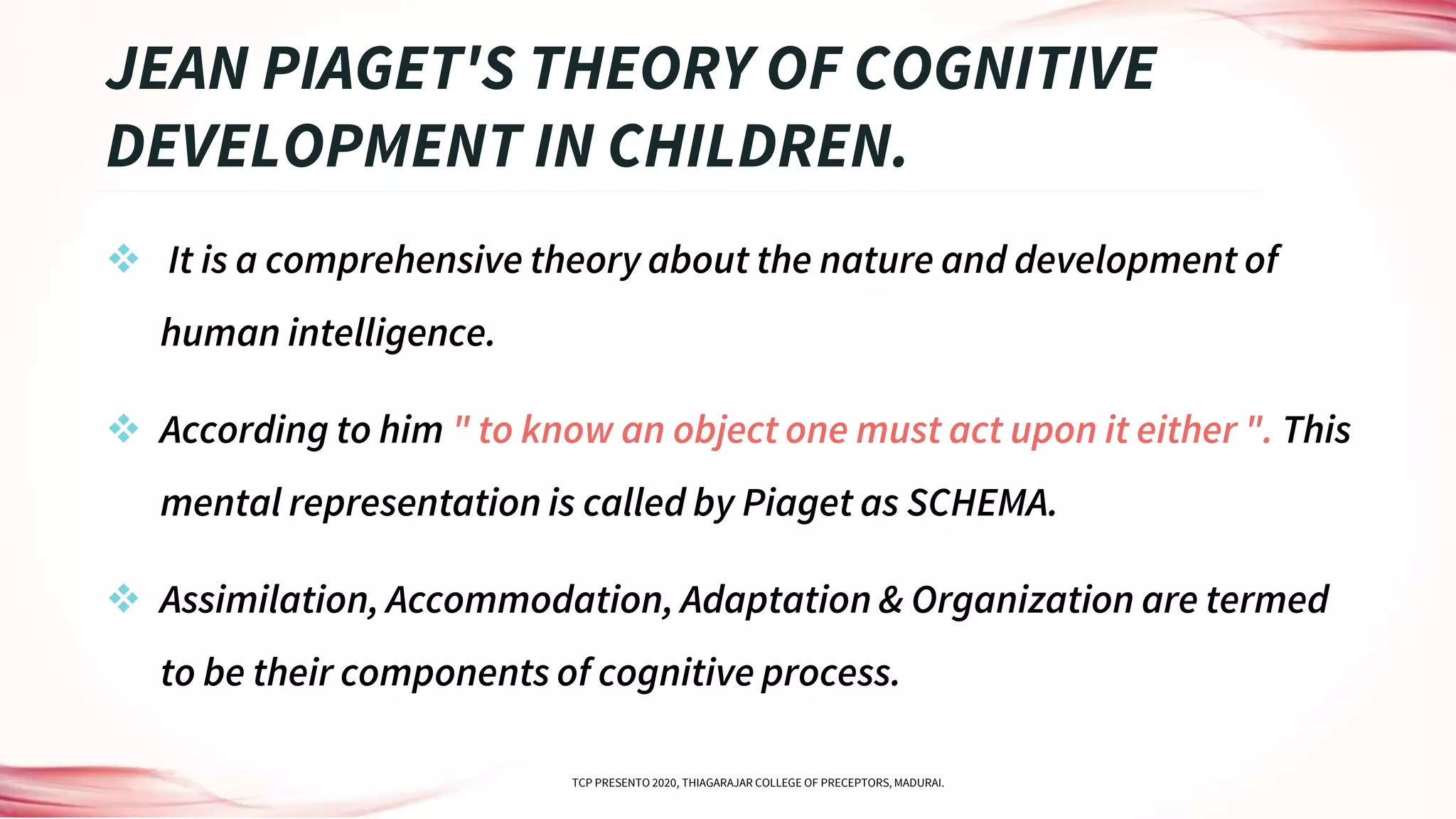  It is a comprehensive theory about the nature and development of
human intelligence.
 According to him " to know an object one must act upon it either ". This
mental representation is called by Piaget as SCHEMA.
 Assimilation, Accommodation, Adaptation & Organization are termed
to be their components of cognitive process.
JEAN PIAGET'S THEORY OF COGNITIVE
DEVELOPMENT IN CHILDREN.
TCP PRESENTO 2020, THIAGARAJAR COLLEGE OF PRECEPTORS, MADURAI.
 