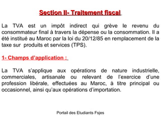 Section II- Traitement fiscal
La TVA est un impôt indirect qui grève le revenu du
consommateur final à travers la dépense ou la consommation. Il a
été institué au Maroc par la loi du 20/12/85 en remplacement de la
taxe sur produits et services (TPS).
1- Champs d’application :
La TVA s’applique aux opérations de nature industrielle,
commerciales, artisanale ou relevant de l’exercice d’une
profession libérale, effectuées au Maroc, à titre principal ou
occasionnel, ainsi qu’aux opérations d’importation.

Portail des Etudiants Fsjes

 