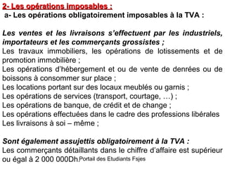 2- Les opérations imposables :
a- Les opérations obligatoirement imposables à la TVA :
Les ventes et les livraisons s’effectuent par les industriels,
importateurs et les commerçants grossistes ;
Les travaux immobiliers, les opérations de lotissements et de
promotion immobilière ;
Les opérations d’hébergement et ou de vente de denrées ou de
boissons à consommer sur place ;
Les locations portant sur des locaux meublés ou garnis ;
Les opérations de services (transport, courtage, …) ;
Les opérations de banque, de crédit et de change ;
Les opérations effectuées dans le cadre des professions libérales
Les livraisons à soi – même ;
Sont également assujettis obligatoirement à la TVA :
Les commerçants détaillants dans le chiffre d’affaire est supérieur
ou égal à 2 000 000Dh.Portail des Etudiants Fsjes

 