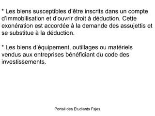 * Les biens susceptibles d’être inscrits dans un compte
d’immobilisation et d’ouvrir droit à déduction. Cette
exonération est accordée à la demande des assujettis et
se substitue à la déduction.
* Les biens d’équipement, outillages ou matériels
vendus aux entreprises bénéficiant du code des
investissements.

Portail des Etudiants Fsjes

 