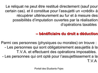 Le reliquat ne peut être restitué directement (sauf pour
certain cas). et il constitue pour l’assujetti un «crédit» à
récupérer ultérieurement au fur et à mesure des
possibilités d’imputation ouvertes par la réalisation
d’opérations taxables
– bénéficiaire du droit a déduction
Parmi ces personnes (physiques ou morales) on trouve :
- Les personnes qui sont obligatoirement assujettis à la
T.V.A. et effectuent des opérations imposables.
- Les personnes qui ont opté pour l’assujettissement a la
T.V.A
Portail des Etudiants Fsjes

 