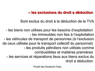 – les exclusions du droit a déduction
Sont exclus du droit à la déduction de la TVA
- les biens non utilises pour les besoins d’exploitation
- les immeubles non lies à l’exploitation
- les véhicules de transport de personnes (à l’exclusion
de ceux utilisée pour le transport collectif du personnel)
- les produits pétroliers non utilisés comme
combustibles et matières premières
- les services et réparations lieus aux biens exclus du
droit a déduction
Portail des Etudiants Fsjes

 
