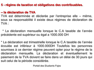 5 - régime de taxation et obligations des contribuables.
– la déclaration de TVA
TVA est déterminée et déclarée par l’entreprise elle – même,
sous sa responsabilité il existe deux régimes de déclaration de
TVA :
* La déclaration mensuelle lorsque le C.A taxable de l’année
précédente est supérieur ou égal a 1000.000 DH
* La déclaration est trimestrielle lorsque le C.A taxable de l’année
écoulée est inférieur à 1000.000DH Toutefois les personnes
soumises à ce dernier régime peuvent opter pour le régime de la
déclaration mensuelle. La déclaration et éventuellement le
paiement de la TVA doivent se faire dans un délai de 30 jours qui
suit celui de la période considérée.
Portail des Etudiants Fsjes

 