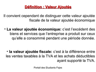 Définition : Valeur Ajoutée
Il convient cependant de distinguer cette valeur ajoutée
fiscale de la valeur ajoutée économique
• La valeur ajoutée économique: c’est l’excédent des
biens et services que l’entreprise a produit sur ceux
qu’elle a consommé pendant une période donnée.
• la valeur ajoutée fiscale: c’est à la différence entre
les ventes taxables à la TVA et les achats déductibles
ayant supporté la TVA.
Portail des Etudiants Fsjes

 
