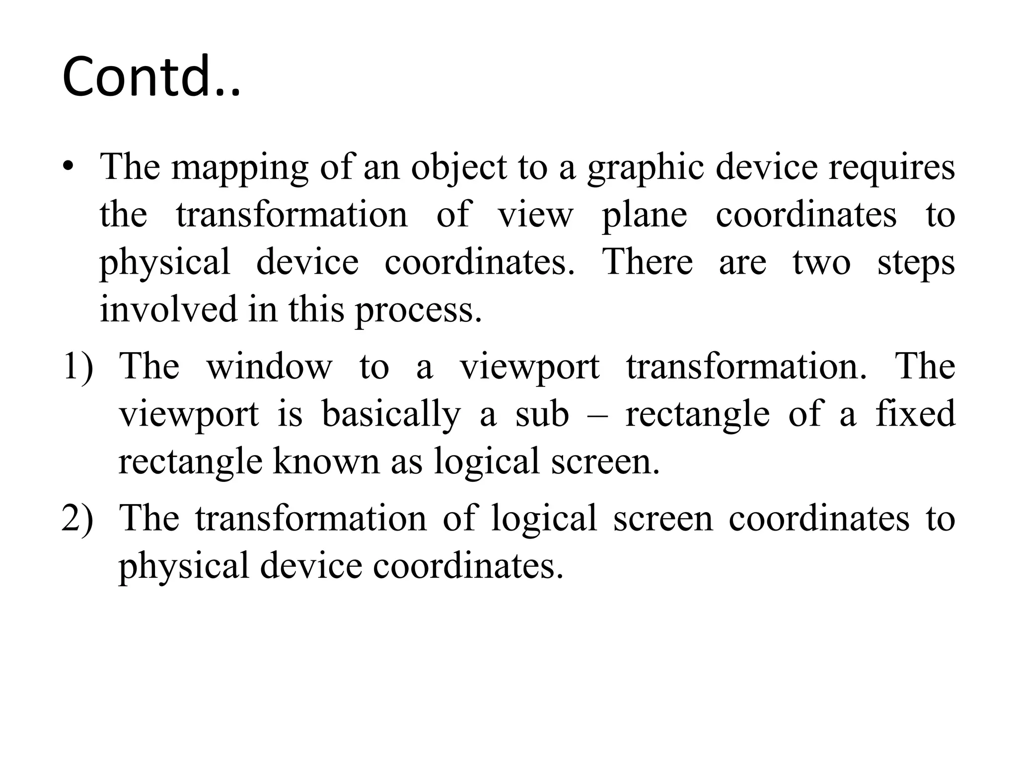 Contd..
• The mapping of an object to a graphic device requires
the transformation of view plane coordinates to
physical device coordinates. There are two steps
involved in this process.
1) The window to a viewport transformation. The
viewport is basically a sub – rectangle of a fixed
rectangle known as logical screen.
2) The transformation of logical screen coordinates to
physical device coordinates.
 