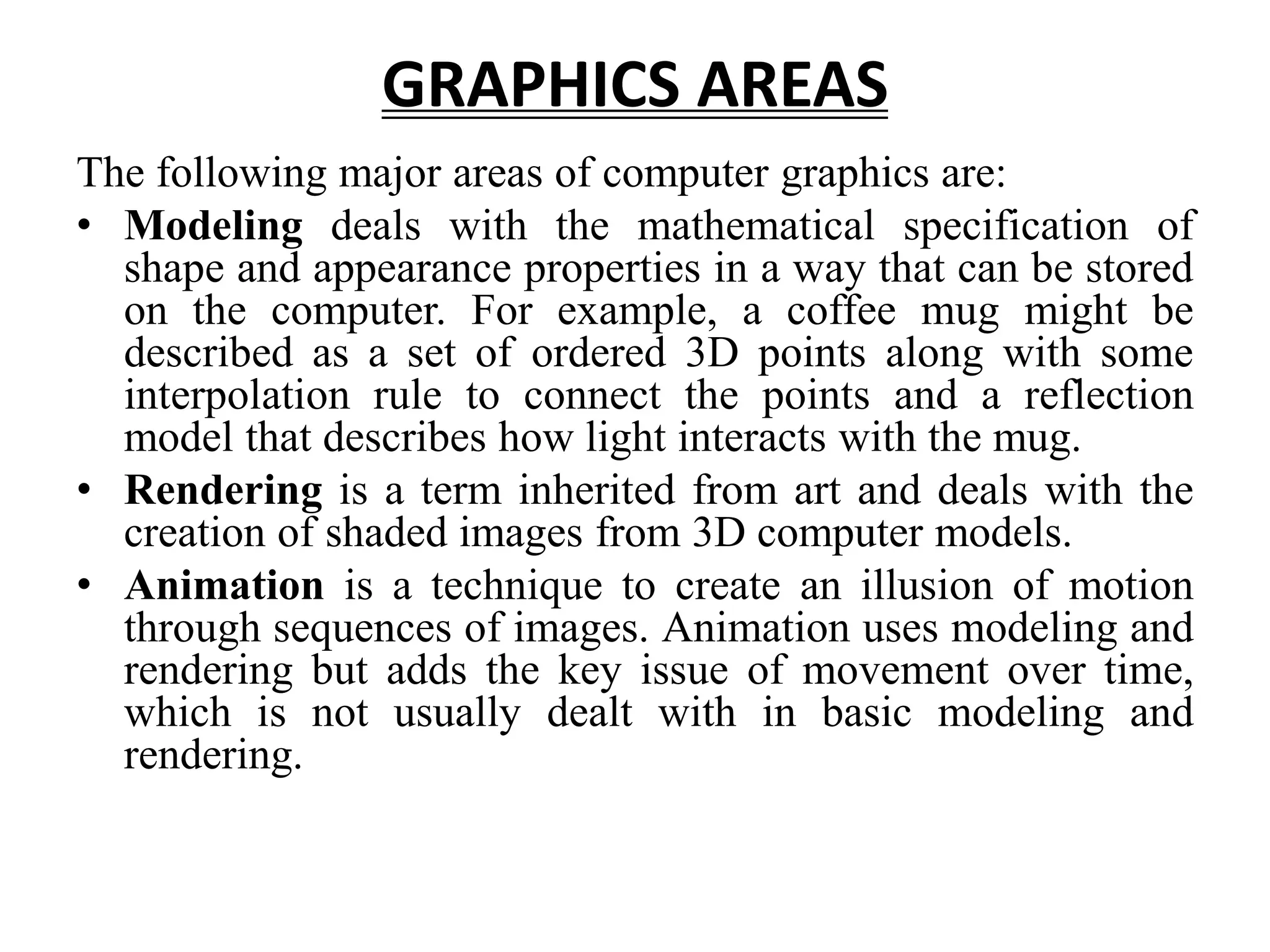 GRAPHICS AREAS
The following major areas of computer graphics are:
• Modeling deals with the mathematical specification of
shape and appearance properties in a way that can be stored
on the computer. For example, a coffee mug might be
described as a set of ordered 3D points along with some
interpolation rule to connect the points and a reflection
model that describes how light interacts with the mug.
• Rendering is a term inherited from art and deals with the
creation of shaded images from 3D computer models.
• Animation is a technique to create an illusion of motion
through sequences of images. Animation uses modeling and
rendering but adds the key issue of movement over time,
which is not usually dealt with in basic modeling and
rendering.
 