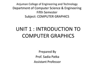 UNIT 1 : INTRODUCTION TO
COMPUTER GRAPHICS
Prepared By
Prof. Sadia Patka
Assistant Professor
Anjuman College of Engineering and Technology
Department of Computer Science & Engineering
Fifth Semester
Subject: COMPUTER GRAPHICS
 