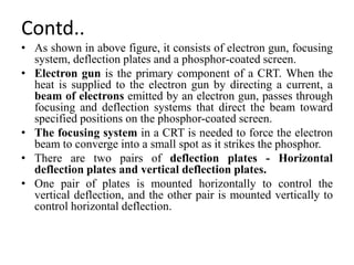 Contd..
• As shown in above figure, it consists of electron gun, focusing
system, deflection plates and a phosphor-coated screen.
• Electron gun is the primary component of a CRT. When the
heat is supplied to the electron gun by directing a current, a
beam of electrons emitted by an electron gun, passes through
focusing and deflection systems that direct the beam toward
specified positions on the phosphor-coated screen.
• The focusing system in a CRT is needed to force the electron
beam to converge into a small spot as it strikes the phosphor.
• There are two pairs of deflection plates - Horizontal
deflection plates and vertical deflection plates.
• One pair of plates is mounted horizontally to control the
vertical deflection, and the other pair is mounted vertically to
control horizontal deflection.
 