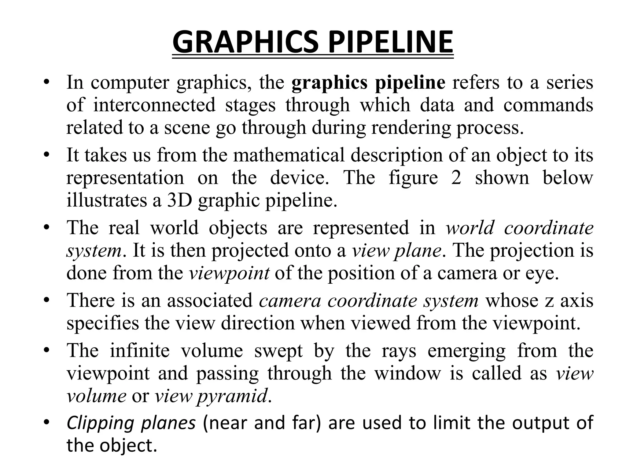 GRAPHICS PIPELINE
• In computer graphics, the graphics pipeline refers to a series
of interconnected stages through which data and commands
related to a scene go through during rendering process.
• It takes us from the mathematical description of an object to its
representation on the device. The figure 2 shown below
illustrates a 3D graphic pipeline.
• The real world objects are represented in world coordinate
system. It is then projected onto a view plane. The projection is
done from the viewpoint of the position of a camera or eye.
• There is an associated camera coordinate system whose z axis
specifies the view direction when viewed from the viewpoint.
• The infinite volume swept by the rays emerging from the
viewpoint and passing through the window is called as view
volume or view pyramid.
• Clipping planes (near and far) are used to limit the output of
the object.
 