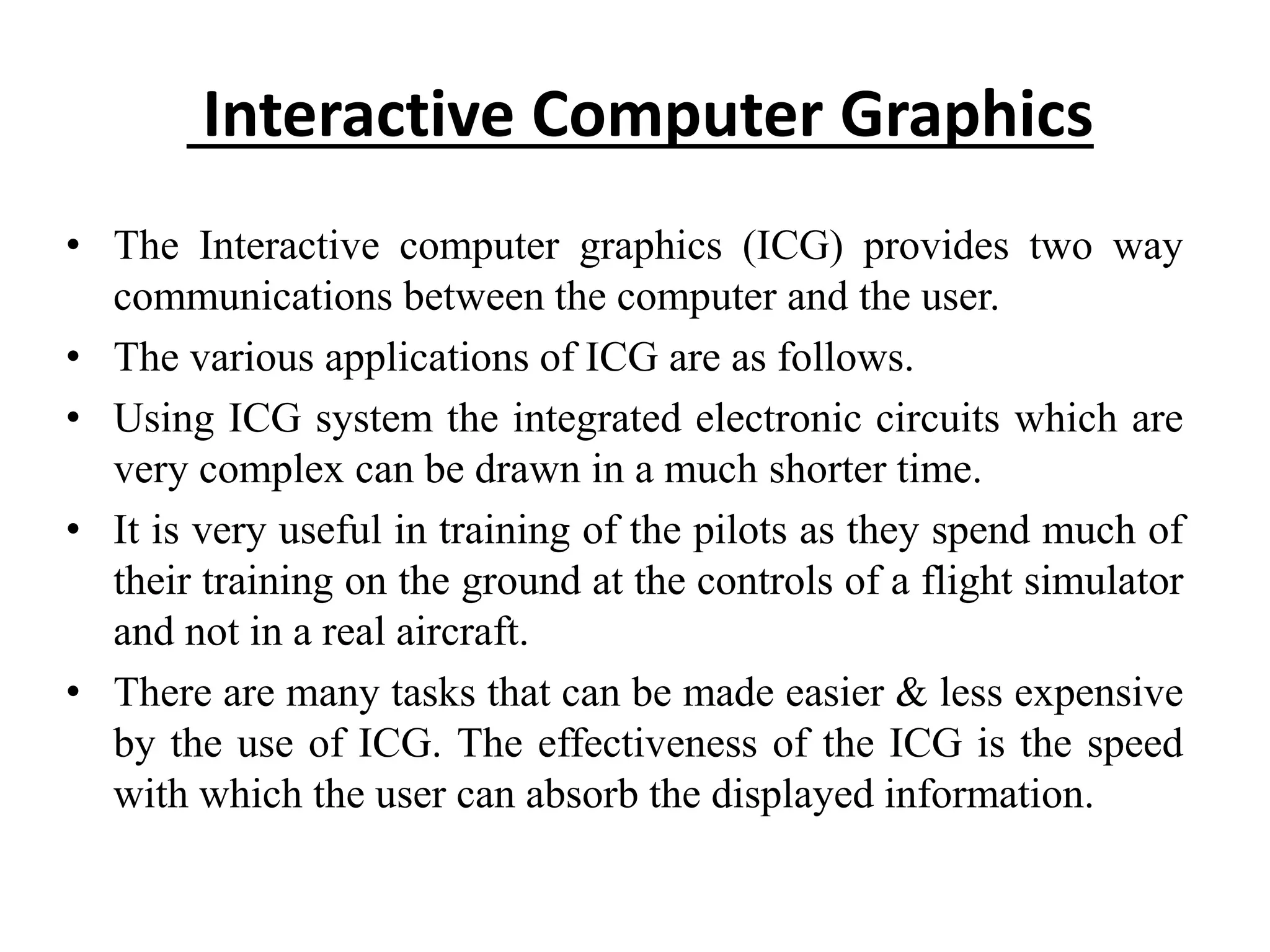 Interactive Computer Graphics
• The Interactive computer graphics (ICG) provides two way
communications between the computer and the user.
• The various applications of ICG are as follows.
• Using ICG system the integrated electronic circuits which are
very complex can be drawn in a much shorter time.
• It is very useful in training of the pilots as they spend much of
their training on the ground at the controls of a flight simulator
and not in a real aircraft.
• There are many tasks that can be made easier & less expensive
by the use of ICG. The effectiveness of the ICG is the speed
with which the user can absorb the displayed information.
 
